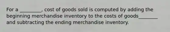 For a _________, cost of goods sold is computed by adding the beginning merchandise inventory to the costs of goods________ and subtracting the ending merchandise inventory.