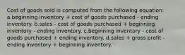 Cost of goods sold is computed from the following equation: a.beginning inventory + cost of goods purchased - ending inventory. b.sales - cost of goods purchased + beginning inventory - ending inventory. c.beginning inventory - cost of goods purchased + ending inventory. d.sales + gross profit - ending inventory + beginning inventory.