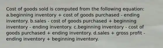 Cost of goods sold is computed from the following equation: a.beginning inventory + cost of goods purchased - ending inventory. b.sales - cost of goods purchased + beginning inventory - ending inventory. c.beginning inventory - cost of goods purchased + ending inventory. d.sales + gross profit - ending inventory + beginning inventory.