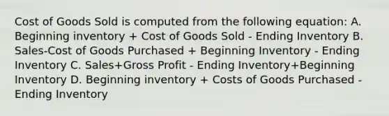 Cost of Goods Sold is computed from the following equation: A. Beginning inventory + Cost of Goods Sold - Ending Inventory B. Sales-Cost of Goods Purchased + Beginning Inventory - Ending Inventory C. Sales+Gross Profit - Ending Inventory+Beginning Inventory D. Beginning inventory + Costs of Goods Purchased - Ending Inventory