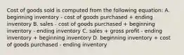 Cost of goods sold is computed from the following equation: A. beginning inventory - cost of goods purchased + ending inventory B. sales - cost of goods purchased + beginning inventory - ending inventory C. sales + gross profit - ending inventory + beginning inventory D. beginning inventory + cost of goods purchased - ending inventory