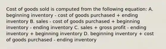 Cost of goods sold is computed from the following equation: A. beginning inventory - cost of goods purchased + ending inventory B. sales - cost of goods purchased + beginning inventory - ending inventory C. sales + gross profit - ending inventory + beginning inventory D. beginning inventory + cost of goods purchased - ending inventory