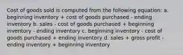 Cost of goods sold is computed from the following equation: a. beginning inventory + cost of goods purchased - ending inventory b. sales - cost of goods purchased + beginning inventory - ending inventory c. beginning inventory - cost of goods purchased + ending inventory d. sales + gross profit - ending inventory + beginning inventory