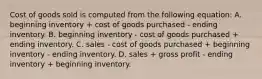 Cost of goods sold is computed from the following equation: A. beginning inventory + cost of goods purchased - ending inventory. B. beginning inventory - cost of goods purchased + ending inventory. C. sales - cost of goods purchased + beginning inventory - ending inventory. D. sales + gross profit - ending inventory + beginning inventory.