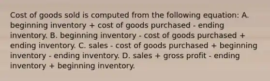 Cost of goods sold is computed from the following equation: A. beginning inventory + cost of goods purchased - ending inventory. B. beginning inventory - cost of goods purchased + ending inventory. C. sales - cost of goods purchased + beginning inventory - ending inventory. D. sales + <a href='https://www.questionai.com/knowledge/klIB6Lsdwh-gross-profit' class='anchor-knowledge'>gross profit</a> - ending inventory + beginning inventory.