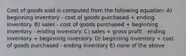 Cost of goods sold is computed from the following equation: A) beginning inventory - cost of goods purchased + ending inventory. B) sales - cost of goods purchased + beginning inventory - ending inventory. C) sales + gross profit - ending inventory + beginning inventory. D) beginning inventory + cost of goods purchased - ending inventory E) none of the above