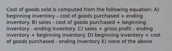 Cost of goods sold is computed from the following equation: A) beginning inventory - cost of goods purchased + ending inventory. B) sales - cost of goods purchased + beginning inventory - ending inventory. C) sales + gross profit - ending inventory + beginning inventory. D) beginning inventory + cost of goods purchased - ending inventory E) none of the above