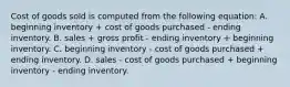 Cost of goods sold is computed from the following equation: A. beginning inventory + cost of goods purchased - ending inventory. B. sales + gross profit - ending inventory + beginning inventory. C. beginning inventory - cost of goods purchased + ending inventory. D. sales - cost of goods purchased + beginning inventory - ending inventory.