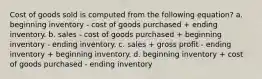 Cost of goods sold is computed from the following equation? a. beginning inventory - cost of goods purchased + ending inventory. b. sales - cost of goods purchased + beginning inventory - ending inventory. c. sales + gross profit - ending inventory + beginning inventory. d. beginning inventory + cost of goods purchased - ending inventory