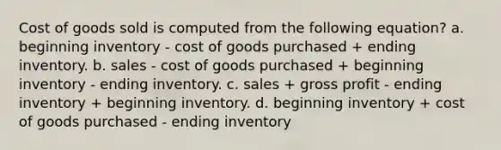 Cost of goods sold is computed from the following equation? a. beginning inventory - cost of goods purchased + ending inventory. b. sales - cost of goods purchased + beginning inventory - ending inventory. c. sales + gross profit - ending inventory + beginning inventory. d. beginning inventory + cost of goods purchased - ending inventory