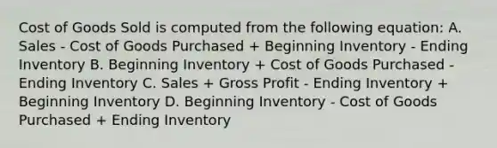 Cost of Goods Sold is computed from the following equation: A. Sales - Cost of Goods Purchased + Beginning Inventory - Ending Inventory B. Beginning Inventory + Cost of Goods Purchased - Ending Inventory C. Sales + Gross Profit - Ending Inventory + Beginning Inventory D. Beginning Inventory - Cost of Goods Purchased + Ending Inventory