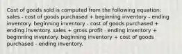 Cost of goods sold is computed from the following equation: sales - cost of goods purchased + beginning inventory - ending inventory. beginning inventory - cost of goods purchased + ending inventory. sales + gross profit - ending inventory + beginning inventory. beginning inventory + cost of goods purchased - ending inventory.