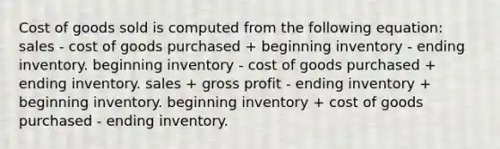 Cost of goods sold is computed from the following equation: sales - cost of goods purchased + beginning inventory - ending inventory. beginning inventory - cost of goods purchased + ending inventory. sales + gross profit - ending inventory + beginning inventory. beginning inventory + cost of goods purchased - ending inventory.