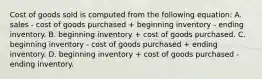 Cost of goods sold is computed from the following equation: A. sales - cost of goods purchased + beginning inventory - ending inventory. B. beginning inventory + cost of goods purchased. C. beginning inventory - cost of goods purchased + ending inventory. D. beginning inventory + cost of goods purchased - ending inventory.