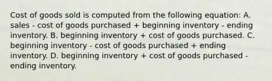 Cost of goods sold is computed from the following equation: A. sales - cost of goods purchased + beginning inventory - ending inventory. B. beginning inventory + cost of goods purchased. C. beginning inventory - cost of goods purchased + ending inventory. D. beginning inventory + cost of goods purchased - ending inventory.