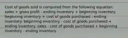 Cost of goods sold is computed from the following equation: sales + gross profit - ending inventory + beginning inventory. beginning inventory + cost of goods purchased - ending inventory. beginning inventory - cost of goods purchased + ending inventory. sales - cost of goods purchased + beginning inventory - ending inventory.