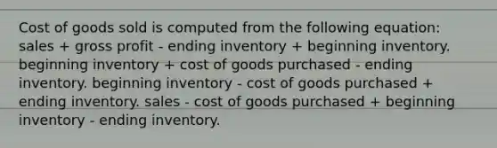 Cost of goods sold is computed from the following equation: sales + <a href='https://www.questionai.com/knowledge/klIB6Lsdwh-gross-profit' class='anchor-knowledge'>gross profit</a> - ending inventory + beginning inventory. beginning inventory + cost of goods purchased - ending inventory. beginning inventory - cost of goods purchased + ending inventory. sales - cost of goods purchased + beginning inventory - ending inventory.