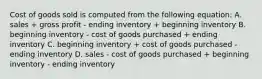 Cost of goods sold is computed from the following equation: A. sales + gross profit - ending inventory + beginning inventory B. beginning inventory - cost of goods purchased + ending inventory C. beginning inventory + cost of goods purchased - ending inventory D. sales - cost of goods purchased + beginning inventory - ending inventory