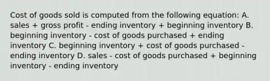 Cost of goods sold is computed from the following equation: A. sales + gross profit - ending inventory + beginning inventory B. beginning inventory - cost of goods purchased + ending inventory C. beginning inventory + cost of goods purchased - ending inventory D. sales - cost of goods purchased + beginning inventory - ending inventory