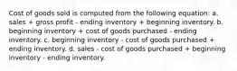 Cost of goods sold is computed from the following equation: a. sales + gross profit - ending inventory + beginning inventory. b. beginning inventory + cost of goods purchased - ending inventory. c. beginning inventory - cost of goods purchased + ending inventory. d. sales - cost of goods purchased + beginning inventory - ending inventory.