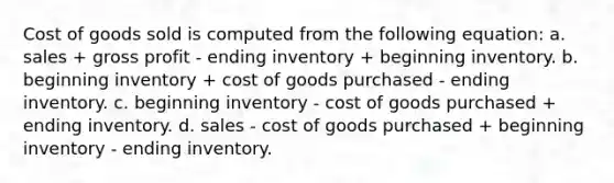 Cost of goods sold is computed from the following equation: a. sales + gross profit - ending inventory + beginning inventory. b. beginning inventory + cost of goods purchased - ending inventory. c. beginning inventory - cost of goods purchased + ending inventory. d. sales - cost of goods purchased + beginning inventory - ending inventory.