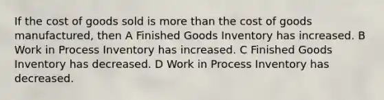 If the cost of goods sold is more than the cost of goods manufactured, then A Finished Goods Inventory has increased. B Work in Process Inventory has increased. C Finished Goods Inventory has decreased. D Work in Process Inventory has decreased.