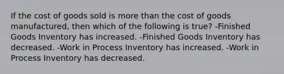 If the cost of goods sold is more than the cost of goods manufactured, then which of the following is true? -Finished Goods Inventory has increased. -Finished Goods Inventory has decreased. -Work in Process Inventory has increased. -Work in Process Inventory has decreased.