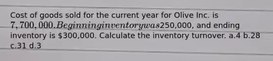 Cost of goods sold for the current year for Olive Inc. is 7,700,000. Beginning inventory was250,000, and ending inventory is 300,000. Calculate the inventory turnover. a.4 b.28 c.31 d.3