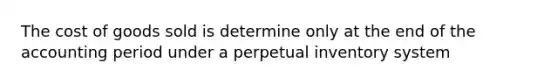 The cost of goods sold is determine only at the end of the accounting period under a perpetual inventory system