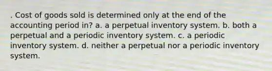 . Cost of goods sold is determined only at the end of the accounting period in? a. a perpetual inventory system. b. both a perpetual and a periodic inventory system. c. a periodic inventory system. d. neither a perpetual nor a periodic inventory system.