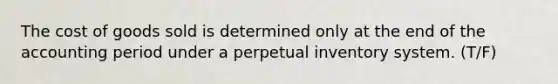 The cost of goods sold is determined only at the end of the accounting period under a perpetual inventory system. (T/F)