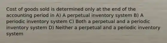 Cost of goods sold is determined only at the end of the accounting period in A) A perpetual inventory system B) A periodic inventory system C) Both a perpetual and a periodic inventory system D) Neither a perpetual and a periodic inventory system