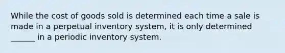 While the cost of goods sold is determined each time a sale is made in a perpetual inventory system, it is only determined ______ in a periodic inventory system.