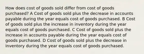 How does cost of goods sold differ from cost of goods purchased? A Cost of goods sold plus the decrease in <a href='https://www.questionai.com/knowledge/kWc3IVgYEK-accounts-payable' class='anchor-knowledge'>accounts payable</a> during the year equals cost of goods purchased. B Cost of goods sold plus the increase in inventory during the year equals cost of goods purchased. C Cost of goods sold plus the increase in accounts payable during the year equals cost of goods purchased. D Cost of goods sold plus the decrease in inventory during the year equals cost of goods purchased.