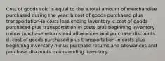 Cost of goods sold is equal to the a.total amount of merchandise purchased during the year. b.cost of goods purchased plus transportation-in costs less ending inventory. c.cost of goods purchased plus transportation-in costs plus beginning inventory minus purchase returns and allowances and purchase discounts. d. cost of goods purchased plus transportation-in costs plus beginning inventory minus purchase returns and allowances and purchase discounts minus ending inventory.