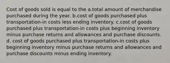 Cost of goods sold is equal to the a.total amount of merchandise purchased during the year. b.cost of goods purchased plus transportation-in costs less ending inventory. c.cost of goods purchased plus transportation-in costs plus beginning inventory minus purchase returns and allowances and purchase discounts. d. cost of goods purchased plus transportation-in costs plus beginning inventory minus purchase returns and allowances and purchase discounts minus ending inventory.