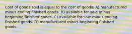 Cost of goods sold is equal to the cost of goods: A) manufactured minus ending finished goods. B) available for sale minus beginning finished goods. C) available for sale minus ending finished goods. D) manufactured minus beginning finished goods.