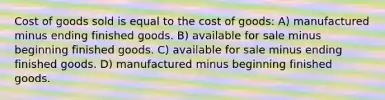 Cost of goods sold is equal to the cost of goods: A) manufactured minus ending finished goods. B) available for sale minus beginning finished goods. C) available for sale minus ending finished goods. D) manufactured minus beginning finished goods.