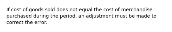 If cost of goods sold does not equal the cost of merchandise purchased during the period, an adjustment must be made to correct the error.