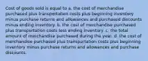 Cost of goods sold is equal to a. the cost of merchandise purchased plus transportation costs plus beginning inventory minus purchase returns and allowances and purchased discounts minus ending inventory. b. the cost of merchandise purchased plus transportation costs less ending inventory. c. the total amount of merchandise purchased during the year. d. the cost of merchandise purchased plus transportation costs plus beginning inventory minus purchase returns and allowances and purchase discounts.