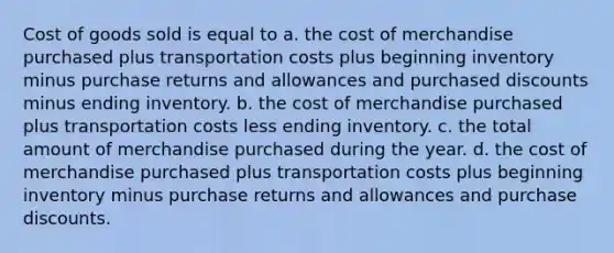 Cost of goods sold is equal to a. the cost of merchandise purchased plus transportation costs plus beginning inventory minus purchase returns and allowances and purchased discounts minus ending inventory. b. the cost of merchandise purchased plus transportation costs less ending inventory. c. the total amount of merchandise purchased during the year. d. the cost of merchandise purchased plus transportation costs plus beginning inventory minus purchase returns and allowances and purchase discounts.