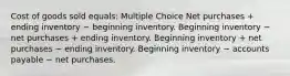 Cost of goods sold equals: Multiple Choice Net purchases + ending inventory − beginning inventory. Beginning inventory − net purchases + ending inventory. Beginning inventory + net purchases − ending inventory. Beginning inventory − accounts payable − net purchases.