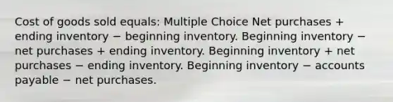 Cost of goods sold equals: Multiple Choice Net purchases + ending inventory − beginning inventory. Beginning inventory − net purchases + ending inventory. Beginning inventory + net purchases − ending inventory. Beginning inventory − accounts payable − net purchases.