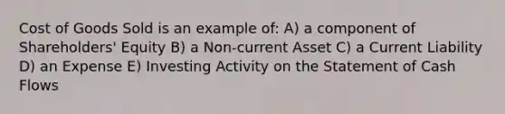 Cost of Goods Sold is an example of: A) a component of Shareholders' Equity B) a Non-current Asset C) a Current Liability D) an Expense E) Investing Activity on the Statement of Cash Flows