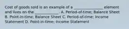 Cost of goods sold is an example of a ________________ element and lives on the _____________. A. Period-of-time; Balance Sheet B. Point-in-time; Balance Sheet C. Period-of-time; Income Statement D. Point-in-time; Income Statement