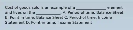 Cost of goods sold is an example of a ________________ element and lives on the _____________. A. Period-of-time; Balance Sheet B. Point-in-time; Balance Sheet C. Period-of-time; Income Statement D. Point-in-time; Income Statement