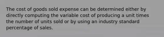 The cost of goods sold expense can be determined either by directly computing the variable cost of producing a unit times the number of units sold or by using an industry standard percentage of sales.