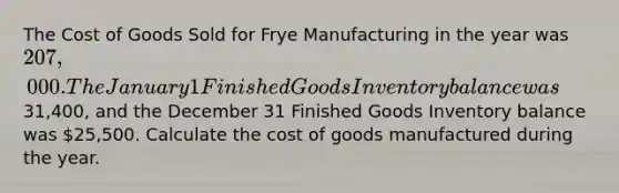 The Cost of Goods Sold for Frye Manufacturing in the year was 207,000. The January 1 Finished Goods Inventory balance was31,400, and the December 31 Finished Goods Inventory balance was 25,500. Calculate the cost of goods manufactured during the year.