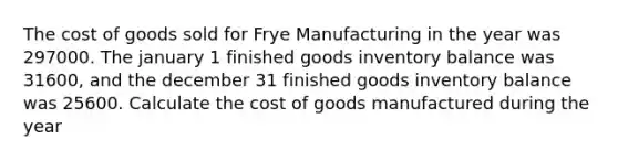 The cost of goods sold for Frye Manufacturing in the year was 297000. The january 1 finished goods inventory balance was 31600, and the december 31 finished goods inventory balance was 25600. Calculate the cost of goods manufactured during the year