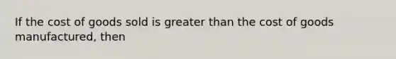 If the cost of goods sold is greater than the cost of goods manufactured, then